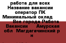 работа для всех › Название вакансии ­ оператор ПК › Минимальный оклад ­ 15 000 - Все города Работа » Вакансии   . Амурская обл.,Магдагачинский р-н